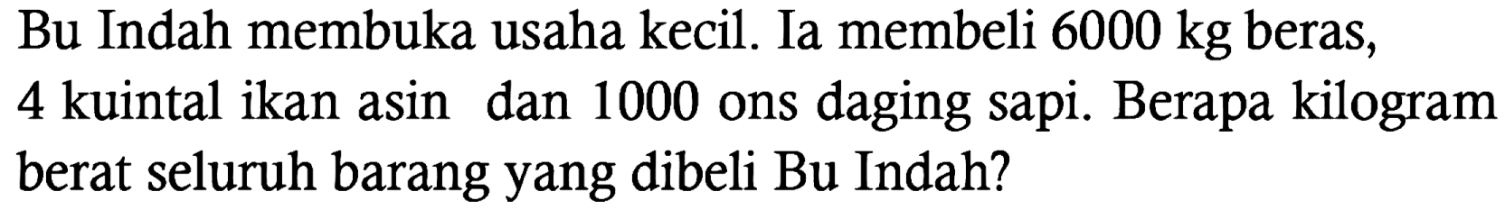 Bu Indah membuka usaha kecil. Ia membeli 6000 kg beras, 4 kuintal ikan asin dan 1000 ons daging sapi. Berapa kilogram berat seluruh barang yang dibeli Bu Indah?
