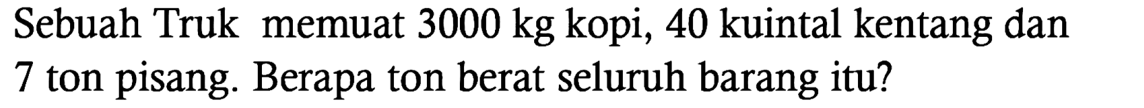 Sebuah Truk memuat 3000 kg kopi, 40 kuintal kentang dan 7 ton pisang. Berapa ton berat seluruh barang itu?