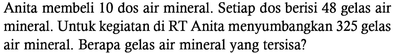 Anita membeli 10 dos air mineral. Setiap dos berisi 48 gelas air mineral. Untuk kegiatan di RT Anita menyumbangkan 325 gelas air mineral. Berapa gelas air mineral yang tersisa?