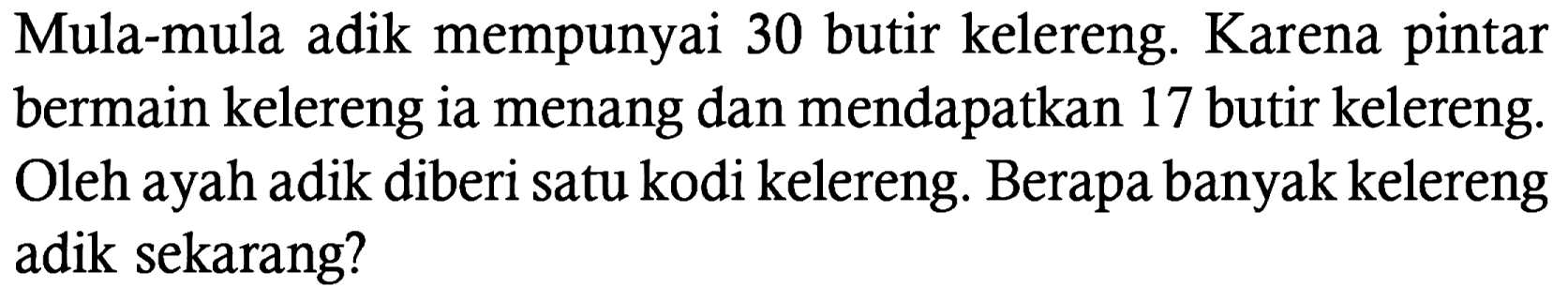 Mula-mula adik mempunyai 30 butir kelereng. Karena pintar bermain kelereng ia menang dan mendapatkan 17 butir kelereng. Oleh ayah adik diberi satu kodi kelereng. Berapa banyak kelereng adik sekarang?