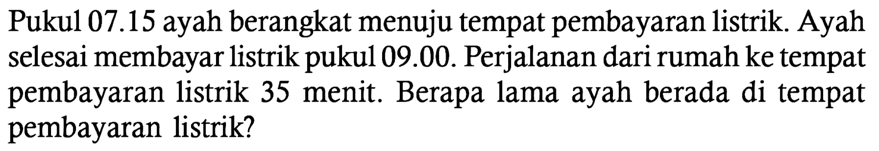 Pukul 07.15 ayah berangkat menuju tempat pembayaran listrik. Ayah selesai membayar listrik pukul 09.00. Perjalanan dari rumah ke tempat pembayaran listrik 35 menit. Berapa lama ayah berada di tempat pembayaran listrik?