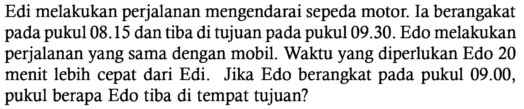 Edi melakukan perjalanan mengendarai sepeda motor. Ia berangakat pada pukul  08.15  dan tiba di tujuan pada pukul 09.30. Edo melakukan perjalanan yang sama dengan mobil. Waktu yang diperlukan Edo 20 menit lebih cepat dari Edi. Jika Edo berangkat pada pukul 09.00, pukul berapa Edo tiba di tempat tujuan?