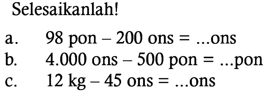 Selesaikanlah!
a. 98 pon - 200 ons  = ... ons
b. 4.000 ons - 500 pon  = ... pon
c. 12 kg - 45 ons = ... ons