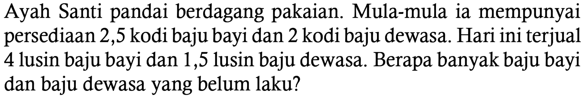 Ayah Santi pandai berdagang pakaian. Mula-mula ia mempunyai persediaan 2,5 kodi baju bayi dan 2 kodi baju dewasa. Hari ini terjual 4 lusin baju bayi dan 1,5 lusin baju dewasa. Berapa banyak baju bayi dan baju dewasa yang belum laku?