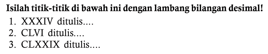 Isilah titik-titik di bawah ini dengan lambang bilangan desimal!
1. XXXIV ditulis....
2. CLVI ditulis....
3. CLXXIX ditulis....