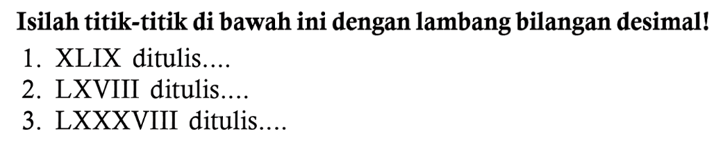 Isilah titik-titik di bawah ini dengan lambang bilangan desimal!
1. XLIX ditulis....
2. LXVIII ditulis....
3. LXXXVIII ditulis....