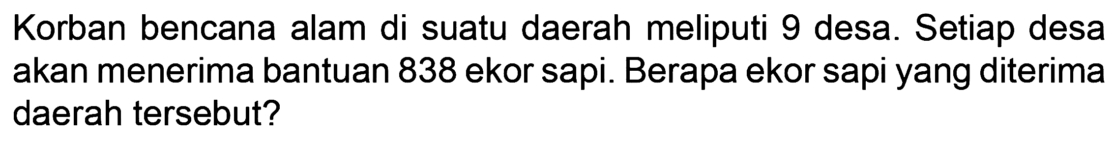 Korban bencana alam di suatu daerah meliputi 9 desa. Setiap desa akan menerima bantuan 838 ekor sapi. Berapa ekor sapi yang diterima daerah tersebut?