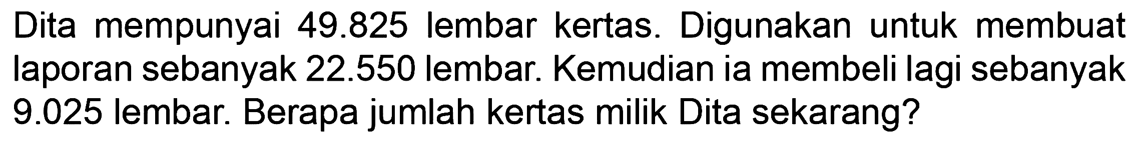 Dita mempunyai 49.825 lembar kertas. Digunakan untuk membuat laporan sebanyak 22.550 lembar. Kemudian ia membeli lagi sebanyak 9.025 lembar. Berapa jumlah kertas milik Dita sekarang?