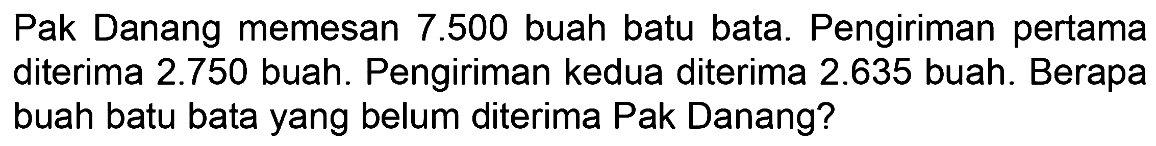 Pak Danang memesan 7.500 buah batu bata. Pengiriman pertama diterima 2.750 buah. Pengiriman kedua diterima 2.635 buah. Berapa buah batu bata yang belum diterima Pak Danang?