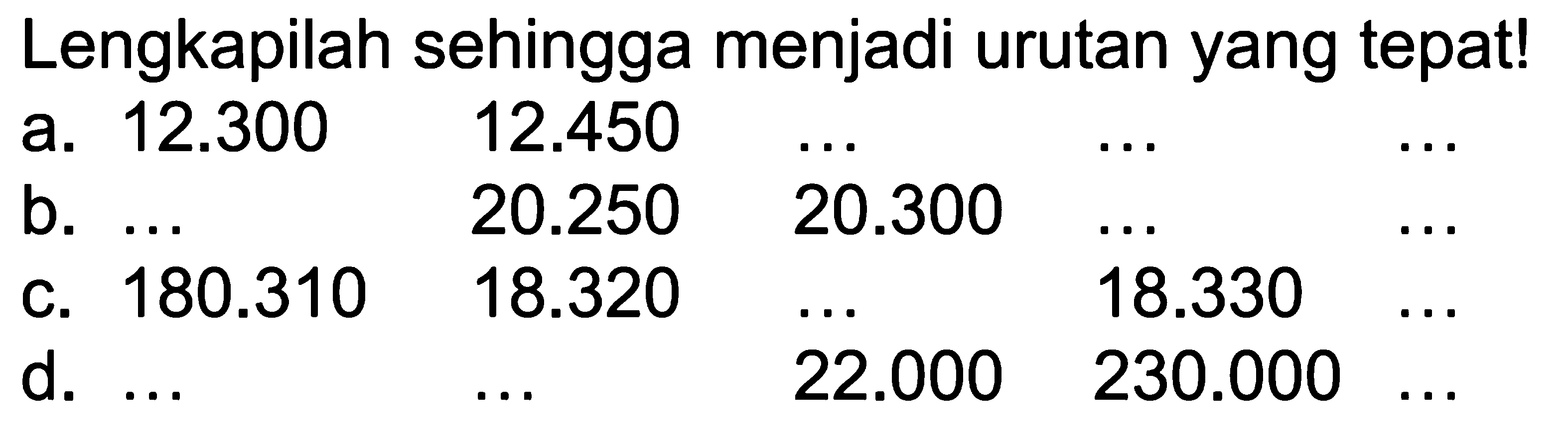 Lengkapilah sehingga menjadi urutan yang tepat!
a. 12.300 12.450 ... ... ...
b. ... 20.250 20.300 ... ...
c. 180.310 18.320 ... 18.330 ...
d. ... ... 22.000 230.000 ...