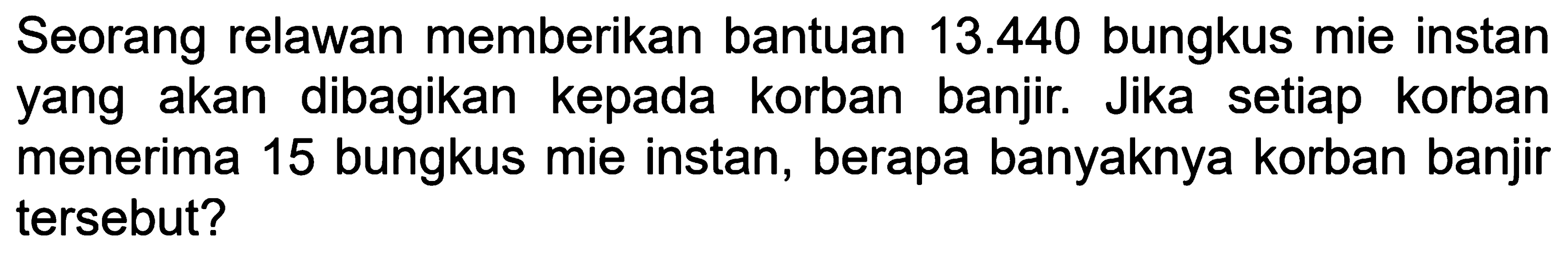 Seorang relawan memberikan bantuan 13.440 bungkus mie instan yang akan dibagikan kepada korban banjir. Jika setiap korban menerima 15 bungkus mie instan, berapa banyaknya korban banjir tersebut?