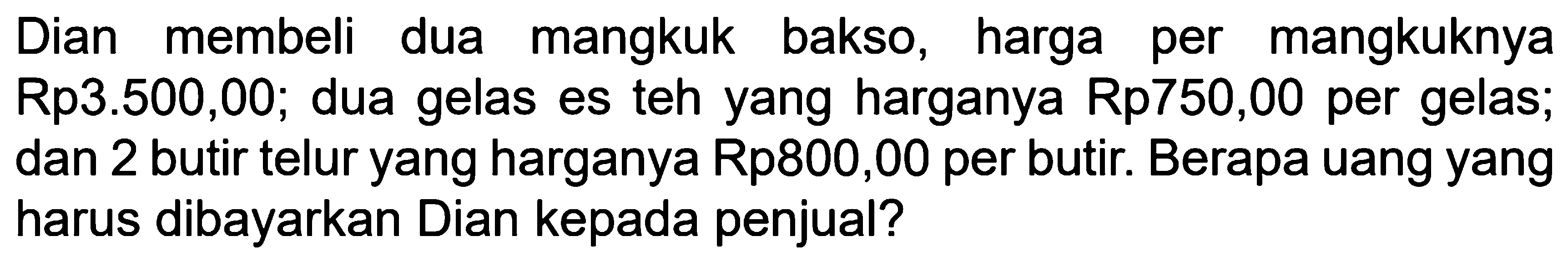 Dian membeli dua mangkuk bakso, harga per mangkuknya Rp3.500,00; dua gelas es teh yang harganya Rp750,00 per gelas; dan 2 butir telur yang harganya Rp800,00 per butir. Berapa uang yang harus dibayarkan Dian kepada penjual?