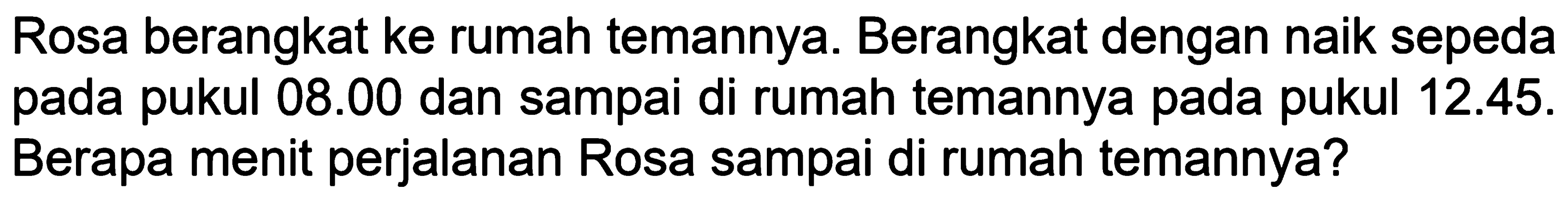 Rosa berangkat ke rumah temannya. Berangkat dengan naik sepeda pada pukul 08.00 dan sampai di rumah temannya pada pukul 12.45. Berapa menit perjalanan Rosa sampai di rumah temannya?