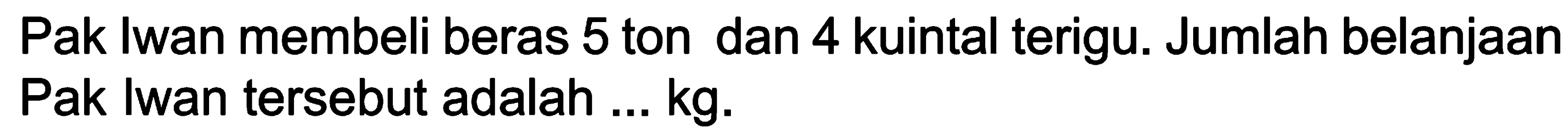 Pak Iwan membeli beras 5 ton dan 4 kuintal terigu. Jumlah belanjaan Pak Iwan tersebut adalah ...  kg .