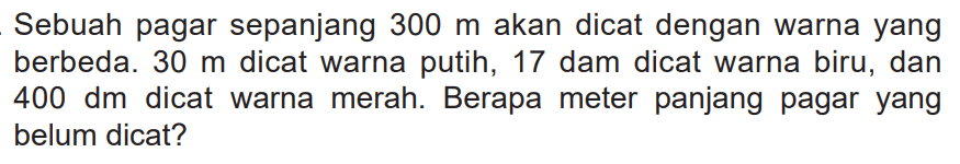 Sebuah pagar sepanjang 300 m akan dicat dengan warna yang berbeda. 30 m dicat warna putih, 17 dam dicat warna biru, dan 400 dm dicat warna merah. Berapa meter panjang pagar yang belum dicat?