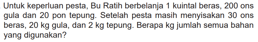 Untuk keperluan pesta, Bu Ratih berbelanja 1 kuintal beras, 200 ons gula dan 20 pon tepung. Setelah pesta masih menyisakan 30 ons beras, 20 kg gula, dan 2 kg tepung. Berapa kg jumlah semua bahan yang digunakan?