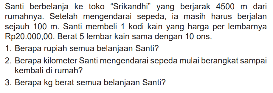 Santi berbelanja ke toko "Srikandhi" yang berjarak 4500 m dari rumahnya. Setelah mengendarai sepeda, ia masih harus berjalan sejauh 100 m. Santi membeli 1 kodi kain yang harga per lembarnya Rp20.000,00. Berat 5 lembar kain sama dengan 10 ons.
1. Berapa rupiah semua belanjaan Santi?
2. Berapa kilometer Santi mengendarai sepeda mulai berangkat sampai kembali di rumah?
3. Berapa kg berat semua belanjaan Santi?