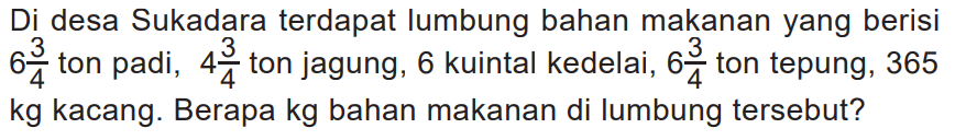 Di desa Sukadara terdapat lumbung bahan makanan yang berisi  6 3/4 ton padi,  4 3/4 ton jagung, 6 kuintal kedelai,  6 3/4 ton tepung, 365 kg kacang. Berapa kg bahan makanan di lumbung tersebut?