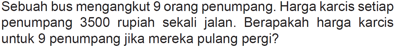 Sebuah bus mengangkut 9 orang penumpang. Harga karcis setiap penumpang 3500 rupiah sekali jalan. Berapakah harga karcis untuk 9 penumpang jika mereka pulang pergi?