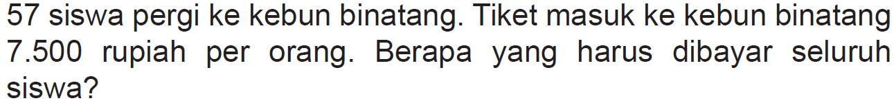 57 siswa pergi ke kebun binatang. Tiket masuk ke kebun binatang 7.500 rupiah per orang. Berapa yang harus dibayar seluruh siswa?