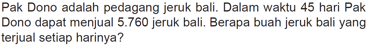 Pak Dono adalah pedagang jeruk bali. Dalam waktu 45 hari Pak Dono dapat menjual 5.760 jeruk bali. Berapa buah jeruk bali yang terjual setiap harinya?