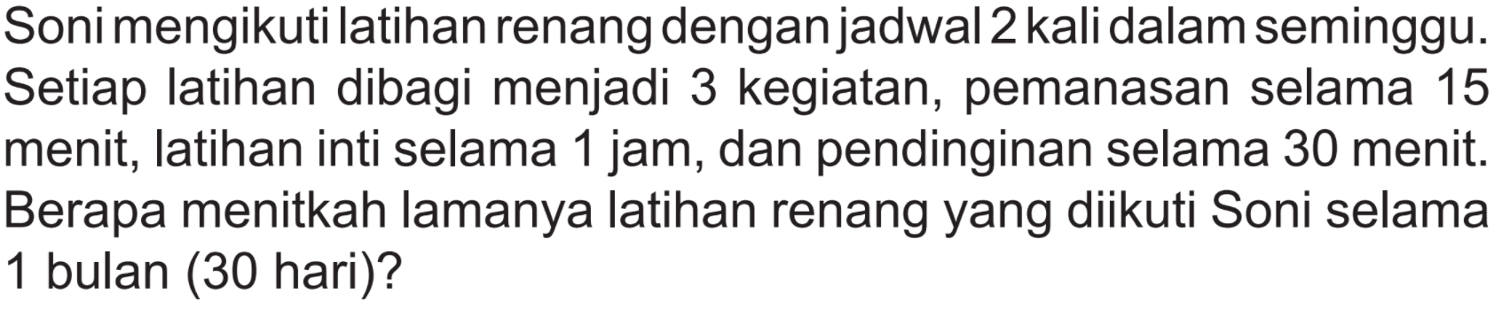 Soni mengikuti latihan renang dengan jadwal 2 kali dalam seminggu. Setiap latihan dibagi menjadi 3 kegiatan, pemanasan selama 15 menit, latihan inti selama 1 jam, dan pendinginan selama 30 menit. Berapa menitkah lamanya latihan renang yang diikuti Soni selama 1 bulan ( 30 hari)?