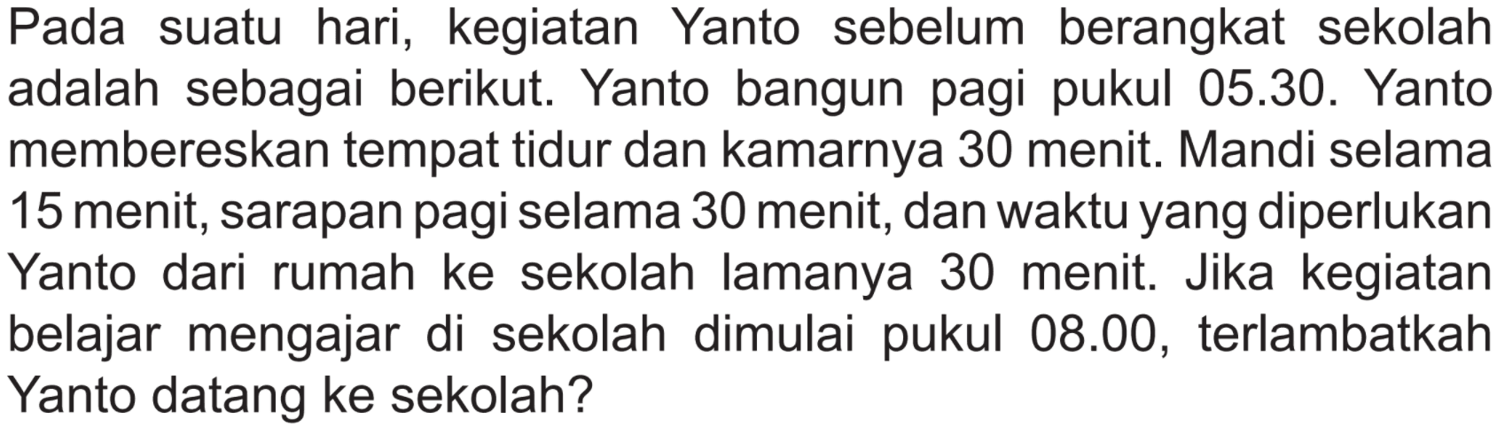 Pada suatu hari, kegiatan Yanto sebelum berangkat sekolah adalah sebagai berikut. Yanto bangun pagi pukul 05.30. Yanto membereskan tempat tidur dan kamarnya 30 menit. Mandi selama 15 menit, sarapan pagi selama 30 menit, dan waktu yang diperlukan Yanto dari rumah ke sekolah lamanya 30 menit. Jika kegiatan belajar mengajar di sekolah dimulai pukul 08.00, terlambatkah Yanto datang ke sekolah?