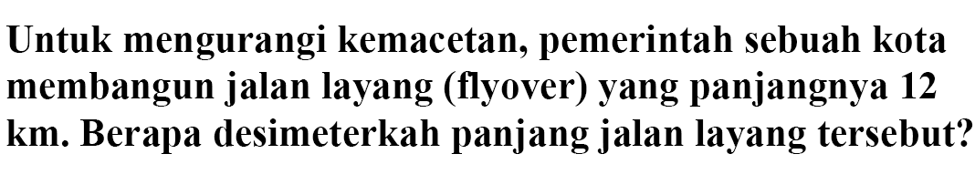 Untuk mengurangi kemacetan, pemerintah sebuah kota membangun jalan layang (flyover) yang panjangnya 12 km. Berapa desimeterkah panjang jalan layang tersebut?