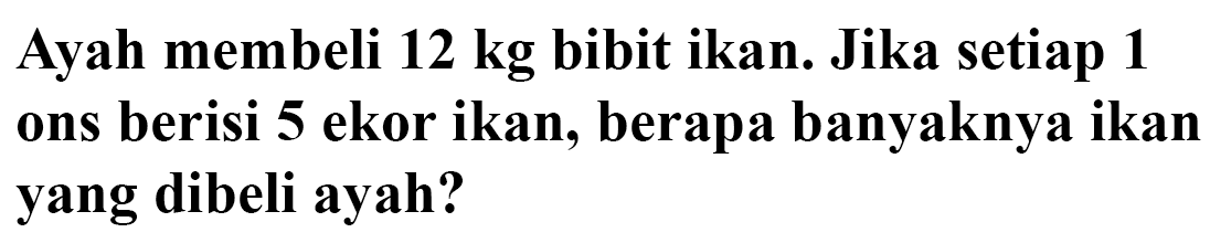 Ayah membeli 12 kg  bibit ikan. Jika setiap 1 ons berisi 5 ekor ikan, berapa banyaknya ikan yang dibeli ayah?