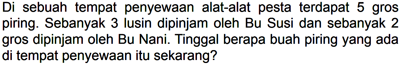 Di sebuah tempat penyewaan alat-alat pesta terdapat 5 gros piring. Sebanyak 3 lusin dipinjam oleh Bu Susi dan sebanyak 2 gros dipinjam oleh Bu Nani. Tinggal berapa buah piring yang ada di tempat penyewaan itu sekarang?