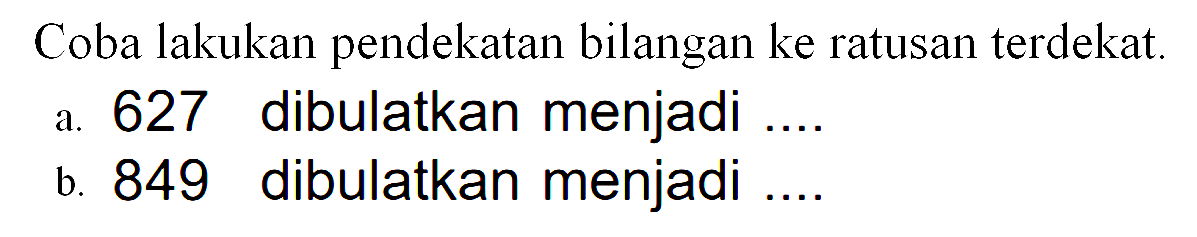 Coba lakukan pendekatan bilangan ke ratusan terdekat.
 a. 627 dibulatkan menjadi ....
 b. 849 dibulatkan menjadi ....