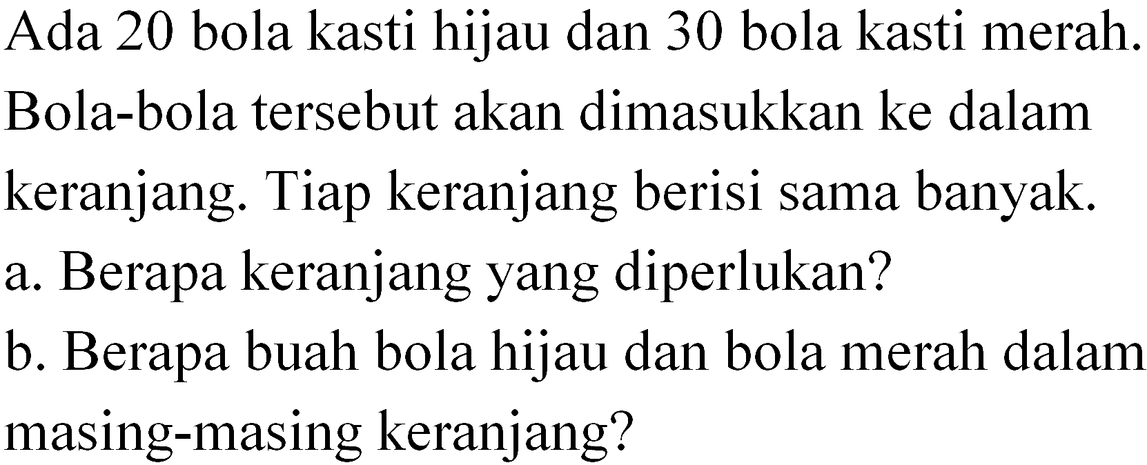 Ada 20 bola kasti hijau dan 30 bola kasti merah. Bola-bola tersebut akan dimasukkan ke dalam keranjang. Tiap keranjang berisi sama banyak.
 a. Berapa keranjang yang diperlukan?
 b. Berapa buah bola hijau dan bola merah dalam masing-masing keranjang?