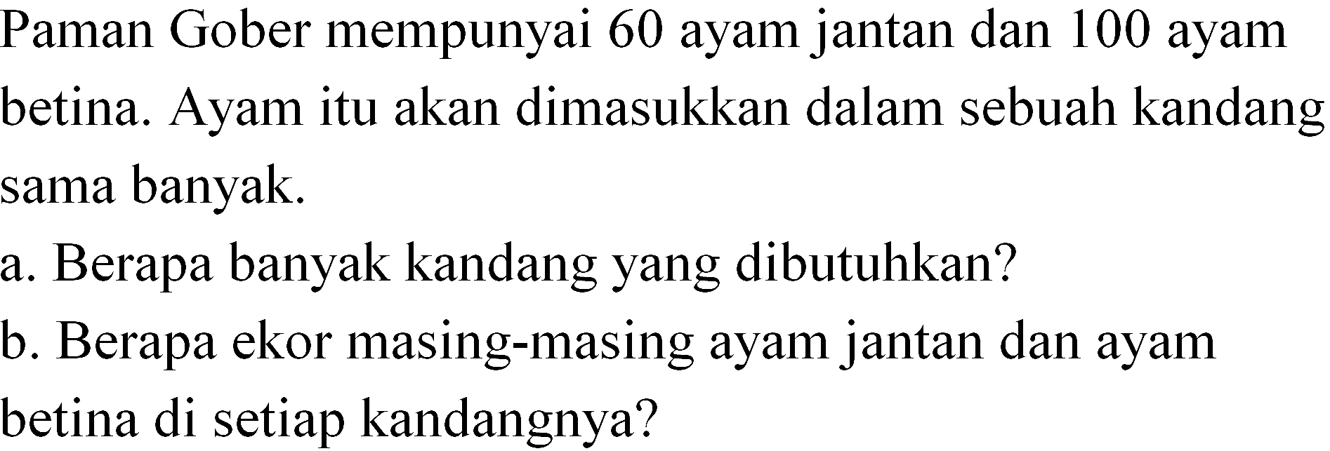 Paman Gober mempunyai 60 ayam jantan dan 100 ayam betina. Ayam itu akan dimasukkan dalam sebuah kandang sama banyak. a. Berapa banyak kandang yang dibutuhkan? b. Berapa ekor masing-masing ayam jantan dan ayam betina di setiap kandangnya?