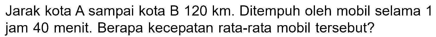 Jarak kota A sampai kota B 120 km. Ditempuh oleh mobil selama 1 jam 40 menit. Berapa kecepatan rata-rata mobil tersebut?