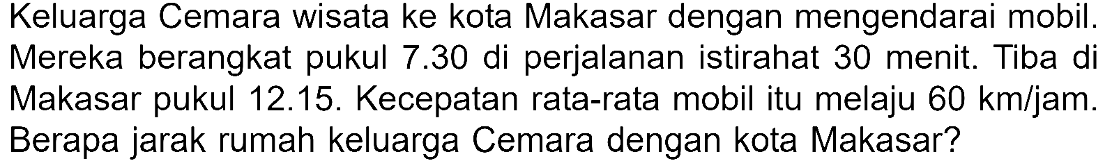 Keluarga Cemara wisata ke kota Makasar dengan mengendarai mobil. Mereka berangkat pukul 7.30 di perjalanan istirahat 30 menit. Tiba di Makasar pukul 12.15. Kecepatan rata-rata mobil itu melaju 60 km/jam. Berapa jarak rumah keluarga Cemara dengan kota Makasar?