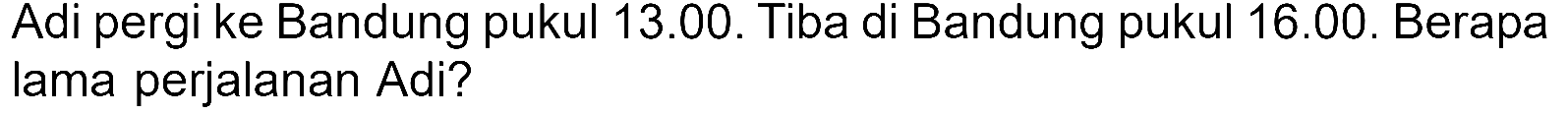 Adi pergi ke Bandung pukul 13.00. Tiba di Bandung pukul 16.00. Berapa lama perjalanan Adi?