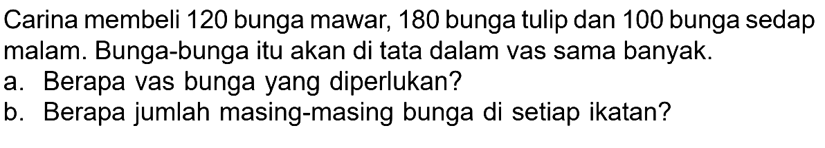 Carina membeli 120 bunga mawar, 180 bunga tulip dan 100 bunga sedap malam. Bunga-bunga itu akan di tata dalam vas sama banyak. a. Berapa vas bunga yang diperlukan? b. Berapa jumlah masing-masing bunga di setiap ikatan?