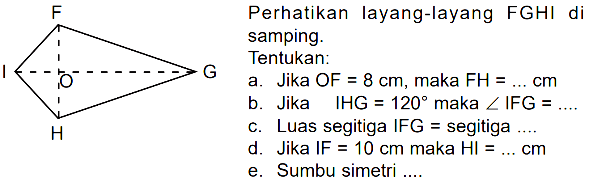 Perhatikan layang-layang FGHI di samping. Tentukan. a. Jika OF = 8 cm, maka FH = .... cm. b. Jika IHG = 120 maka sudut IFG = ...... c. Luas segitiga IFG = segitiga ... d. Jika IF = 10 cm maka HI = ... cm e. Sumbu simetri ....