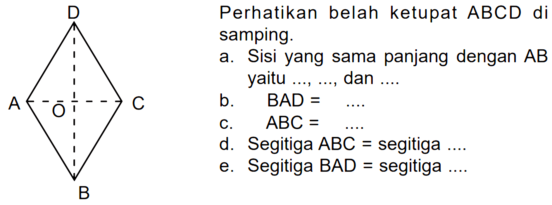 Perhatikan belah ketupat ABCD di samping. a. Sisi yang sama panjang dengan AB yaitu ..., ...., dan ... b. BAD = ...c. ABC = ... d. Segitiga ABC = segitiga ..... e.Segitiga BAD = segitiga ....