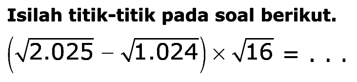 Isilah titik-titik pada soal berikut. (akar(2.025) - akar(1.024)) x akar(16) = ...