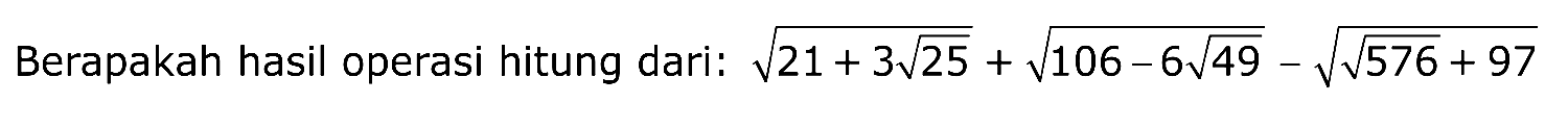 Berapakah hasil operasi hitung dari : akar(21 + 3 akar(25)) + akar(106 - 6 akar(49)) - akar(akar(576) + 97)