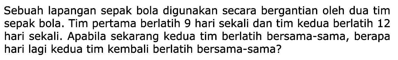 Sebuah lapangan sepak bola digunakan secara bergantian oleh dua tim sepak bola. Tim pertama berlatih 9 hari sekali dan tim kedua berlatih 12 hari sekali. Apabila sekarang kedua tim berlatih bersama-sama, berapa hari lagi kedua tim kembali berlatih bersama-sama?