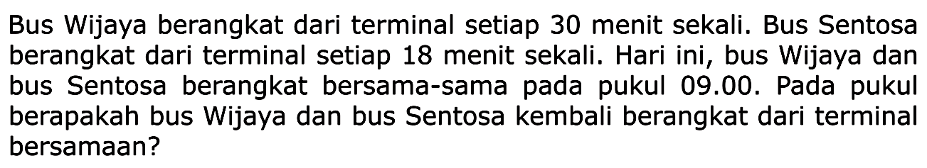 Bus Wijaya berangkat dari terminal setiap 30 menit sekali. Bus Sentosa berangkat dari terminal setiap 18 menit sekali. Hari ini, bus Wijaya dan bus Sentosa berangkat bersama-sama pada pukul 09.00. Pada pukul berapakah bus Wijaya dan bus Sentosa kembali berangkat dari terminal bersamaan?