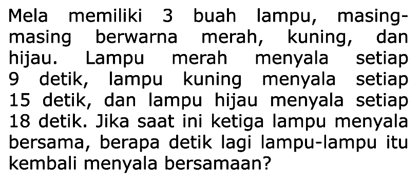 Mela memiliki 3 buah lampu, masing-masing berwarna merah, kuning, dan hijau. Lampu merah menyala setiap 9 detik, lampu kuning menyala setiap 15 detik, dan lampu hijau menyala setiap 18 detik. Jika saat ini ketiga lampu menyala bersama, berapa detik lagi lampu-lampu itu kembali menyala bersamaan?