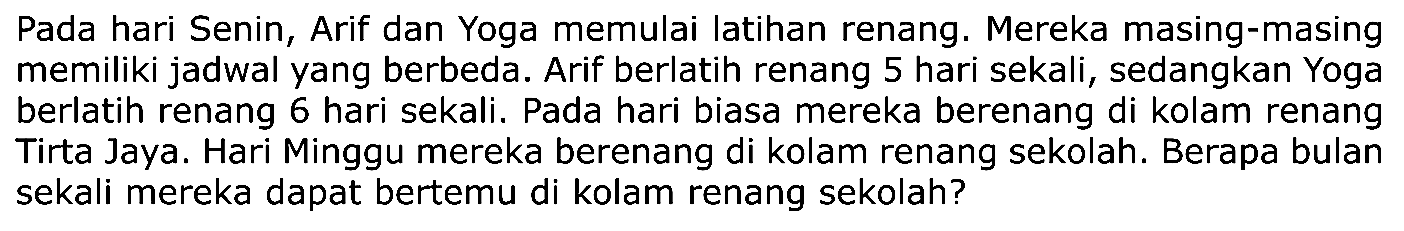 Pada hari Senin, Arif dan Yoga memulai latihan renang. Mereka masing-masing memiliki jadwal yang berbeda. Arif berlatih renang 5 hari sekali, sedangkan Yoga berlatih renang 6 hari sekali. Pada hari biasa mereka berenang di kolam renang Tirta Jaya. Hari Minggu mereka berenang di kolam renang sekolah. Berapa bulan sekali mereka dapat bertemu di kolam renang sekolah?