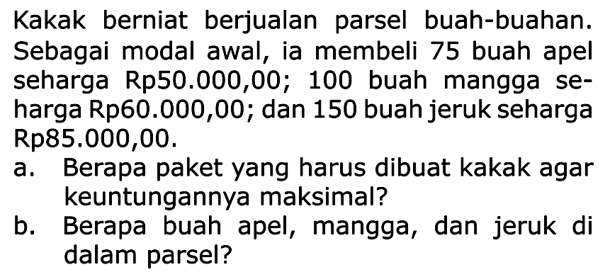 Kakak berniat berjualan parsel buah-buahan. Sebagai modal awal, ia membeli 75 buah apel seharga Rp50.000,00; 100 buah mangga seharga Rp60.000,00; dan 150 buah jeruk seharga Rp85.000,00.
a. Berapa paket yang harus dibuat kakak agar keuntungannya maksimal?
b. Berapa buah apel, mangga, dan jeruk di dalam parsel?