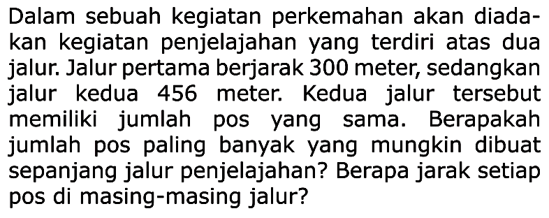 Dalam sebuah kegiatan perkemahan akan diada- kan kegiatan penjelajahan yang terdiri atas dua jalur. Jalur pertama berjarak 300 meter; sedangkan jalur kedua 456 meter. Kedua jalur tersebut memiliki jumlah pos yang sama_ Berapakah jumlah pos paling banyak yang mungkin dibuat sepanjang jalur penjelajahan? Berapa jarak setiap pos di masing-masing jalur?