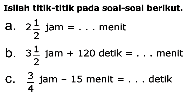 Isilah titik-titik pada soal-soal berikut. a. 2 1/2 jam = ... menit b. 3 1/2 jam + 120 detik = ... menit c. 3/4 jam - 15 menit = ... detik