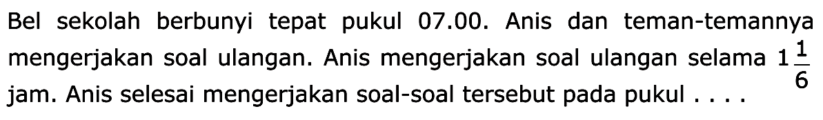 Bel sekolah berbunyi tepat pukul 07.00. Anis dan teman-temannya mengerjakan soal ulangan. Anis mengerjakan soal ulangan selama 1 1/6 jam. Anis selesai mengerjakan soal-soal tersebut pada pukul .... 