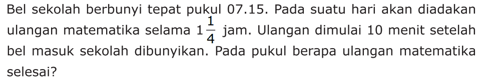 Bel sekolah berbunyi tepat pukul 07.15. Pada suatu hari akan diadakan ulangan matematika selama 1 1/4 jam. Ulangan dimulai 10 menit setelah bel masuk sekolah dibunyikan. Pada pukul berapa ulangan matematika selesai?